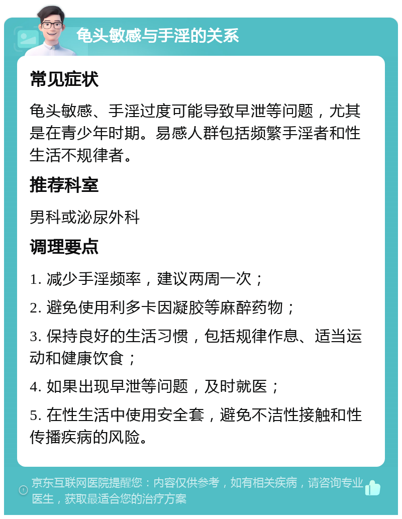 龟头敏感与手淫的关系 常见症状 龟头敏感、手淫过度可能导致早泄等问题，尤其是在青少年时期。易感人群包括频繁手淫者和性生活不规律者。 推荐科室 男科或泌尿外科 调理要点 1. 减少手淫频率，建议两周一次； 2. 避免使用利多卡因凝胶等麻醉药物； 3. 保持良好的生活习惯，包括规律作息、适当运动和健康饮食； 4. 如果出现早泄等问题，及时就医； 5. 在性生活中使用安全套，避免不洁性接触和性传播疾病的风险。