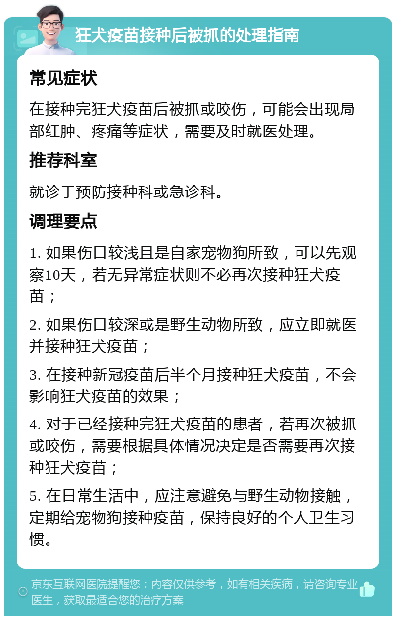 狂犬疫苗接种后被抓的处理指南 常见症状 在接种完狂犬疫苗后被抓或咬伤，可能会出现局部红肿、疼痛等症状，需要及时就医处理。 推荐科室 就诊于预防接种科或急诊科。 调理要点 1. 如果伤口较浅且是自家宠物狗所致，可以先观察10天，若无异常症状则不必再次接种狂犬疫苗； 2. 如果伤口较深或是野生动物所致，应立即就医并接种狂犬疫苗； 3. 在接种新冠疫苗后半个月接种狂犬疫苗，不会影响狂犬疫苗的效果； 4. 对于已经接种完狂犬疫苗的患者，若再次被抓或咬伤，需要根据具体情况决定是否需要再次接种狂犬疫苗； 5. 在日常生活中，应注意避免与野生动物接触，定期给宠物狗接种疫苗，保持良好的个人卫生习惯。