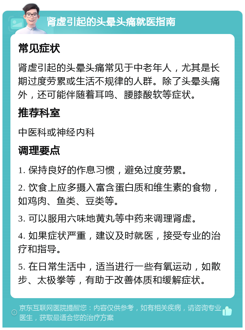 肾虚引起的头晕头痛就医指南 常见症状 肾虚引起的头晕头痛常见于中老年人，尤其是长期过度劳累或生活不规律的人群。除了头晕头痛外，还可能伴随着耳鸣、腰膝酸软等症状。 推荐科室 中医科或神经内科 调理要点 1. 保持良好的作息习惯，避免过度劳累。 2. 饮食上应多摄入富含蛋白质和维生素的食物，如鸡肉、鱼类、豆类等。 3. 可以服用六味地黄丸等中药来调理肾虚。 4. 如果症状严重，建议及时就医，接受专业的治疗和指导。 5. 在日常生活中，适当进行一些有氧运动，如散步、太极拳等，有助于改善体质和缓解症状。