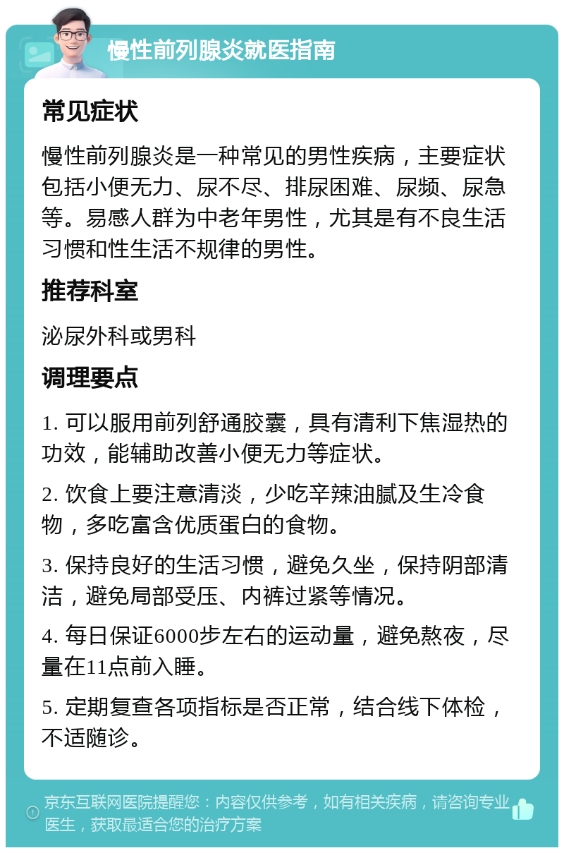 慢性前列腺炎就医指南 常见症状 慢性前列腺炎是一种常见的男性疾病，主要症状包括小便无力、尿不尽、排尿困难、尿频、尿急等。易感人群为中老年男性，尤其是有不良生活习惯和性生活不规律的男性。 推荐科室 泌尿外科或男科 调理要点 1. 可以服用前列舒通胶囊，具有清利下焦湿热的功效，能辅助改善小便无力等症状。 2. 饮食上要注意清淡，少吃辛辣油腻及生冷食物，多吃富含优质蛋白的食物。 3. 保持良好的生活习惯，避免久坐，保持阴部清洁，避免局部受压、内裤过紧等情况。 4. 每日保证6000步左右的运动量，避免熬夜，尽量在11点前入睡。 5. 定期复查各项指标是否正常，结合线下体检，不适随诊。