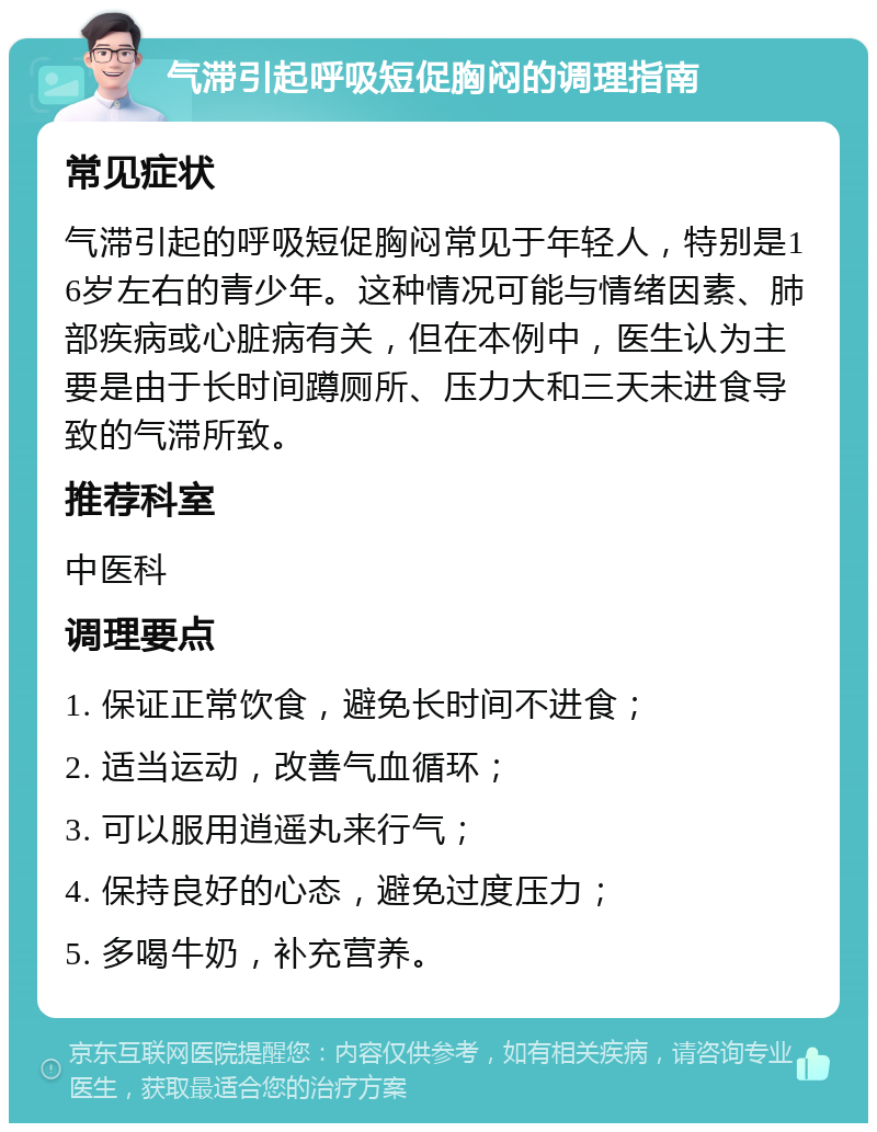 气滞引起呼吸短促胸闷的调理指南 常见症状 气滞引起的呼吸短促胸闷常见于年轻人，特别是16岁左右的青少年。这种情况可能与情绪因素、肺部疾病或心脏病有关，但在本例中，医生认为主要是由于长时间蹲厕所、压力大和三天未进食导致的气滞所致。 推荐科室 中医科 调理要点 1. 保证正常饮食，避免长时间不进食； 2. 适当运动，改善气血循环； 3. 可以服用逍遥丸来行气； 4. 保持良好的心态，避免过度压力； 5. 多喝牛奶，补充营养。