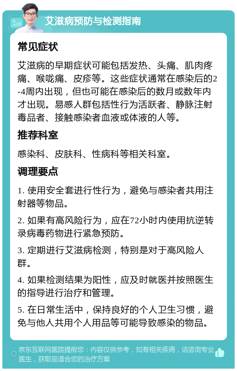 艾滋病预防与检测指南 常见症状 艾滋病的早期症状可能包括发热、头痛、肌肉疼痛、喉咙痛、皮疹等。这些症状通常在感染后的2-4周内出现，但也可能在感染后的数月或数年内才出现。易感人群包括性行为活跃者、静脉注射毒品者、接触感染者血液或体液的人等。 推荐科室 感染科、皮肤科、性病科等相关科室。 调理要点 1. 使用安全套进行性行为，避免与感染者共用注射器等物品。 2. 如果有高风险行为，应在72小时内使用抗逆转录病毒药物进行紧急预防。 3. 定期进行艾滋病检测，特别是对于高风险人群。 4. 如果检测结果为阳性，应及时就医并按照医生的指导进行治疗和管理。 5. 在日常生活中，保持良好的个人卫生习惯，避免与他人共用个人用品等可能导致感染的物品。