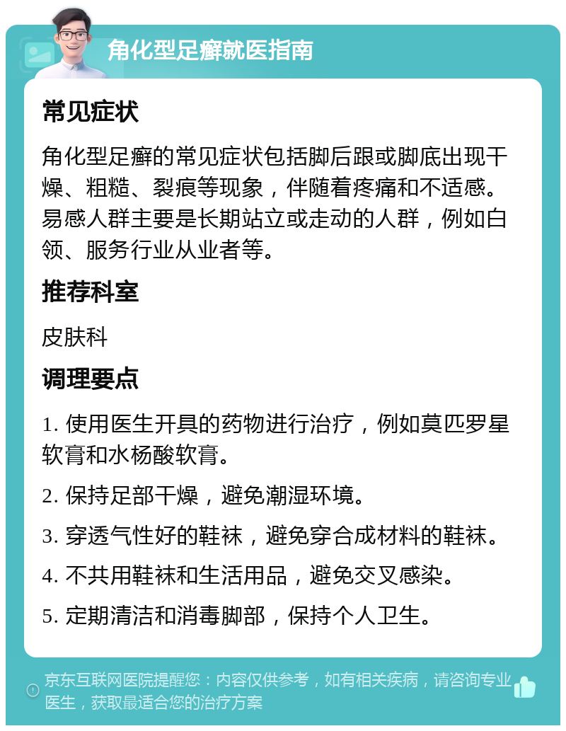 角化型足癣就医指南 常见症状 角化型足癣的常见症状包括脚后跟或脚底出现干燥、粗糙、裂痕等现象，伴随着疼痛和不适感。易感人群主要是长期站立或走动的人群，例如白领、服务行业从业者等。 推荐科室 皮肤科 调理要点 1. 使用医生开具的药物进行治疗，例如莫匹罗星软膏和水杨酸软膏。 2. 保持足部干燥，避免潮湿环境。 3. 穿透气性好的鞋袜，避免穿合成材料的鞋袜。 4. 不共用鞋袜和生活用品，避免交叉感染。 5. 定期清洁和消毒脚部，保持个人卫生。