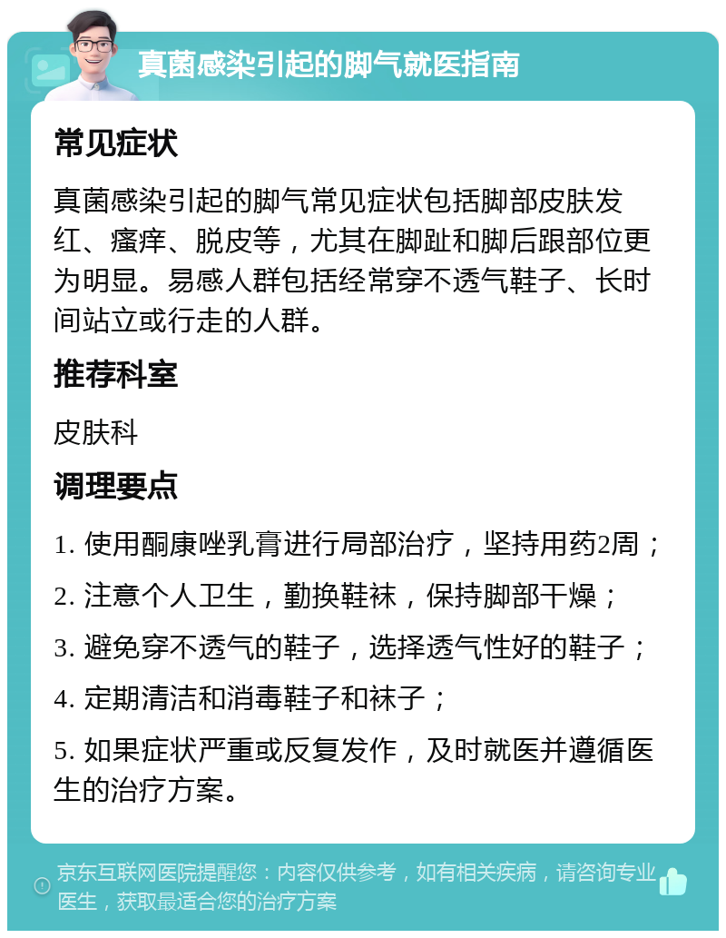 真菌感染引起的脚气就医指南 常见症状 真菌感染引起的脚气常见症状包括脚部皮肤发红、瘙痒、脱皮等，尤其在脚趾和脚后跟部位更为明显。易感人群包括经常穿不透气鞋子、长时间站立或行走的人群。 推荐科室 皮肤科 调理要点 1. 使用酮康唑乳膏进行局部治疗，坚持用药2周； 2. 注意个人卫生，勤换鞋袜，保持脚部干燥； 3. 避免穿不透气的鞋子，选择透气性好的鞋子； 4. 定期清洁和消毒鞋子和袜子； 5. 如果症状严重或反复发作，及时就医并遵循医生的治疗方案。