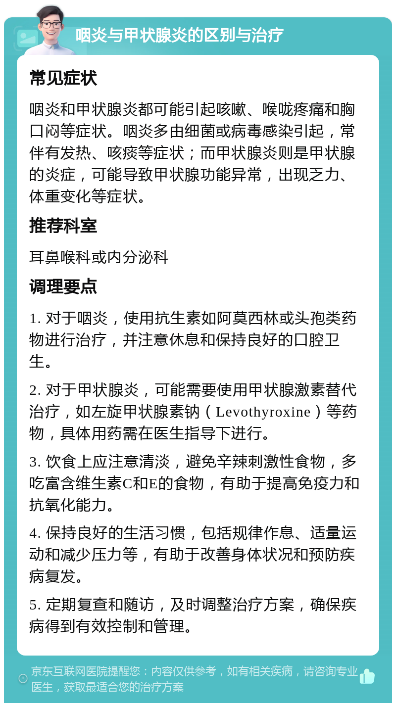 咽炎与甲状腺炎的区别与治疗 常见症状 咽炎和甲状腺炎都可能引起咳嗽、喉咙疼痛和胸口闷等症状。咽炎多由细菌或病毒感染引起，常伴有发热、咳痰等症状；而甲状腺炎则是甲状腺的炎症，可能导致甲状腺功能异常，出现乏力、体重变化等症状。 推荐科室 耳鼻喉科或内分泌科 调理要点 1. 对于咽炎，使用抗生素如阿莫西林或头孢类药物进行治疗，并注意休息和保持良好的口腔卫生。 2. 对于甲状腺炎，可能需要使用甲状腺激素替代治疗，如左旋甲状腺素钠（Levothyroxine）等药物，具体用药需在医生指导下进行。 3. 饮食上应注意清淡，避免辛辣刺激性食物，多吃富含维生素C和E的食物，有助于提高免疫力和抗氧化能力。 4. 保持良好的生活习惯，包括规律作息、适量运动和减少压力等，有助于改善身体状况和预防疾病复发。 5. 定期复查和随访，及时调整治疗方案，确保疾病得到有效控制和管理。