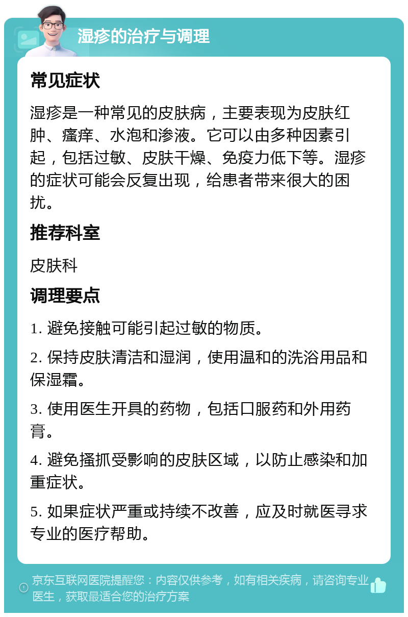 湿疹的治疗与调理 常见症状 湿疹是一种常见的皮肤病，主要表现为皮肤红肿、瘙痒、水泡和渗液。它可以由多种因素引起，包括过敏、皮肤干燥、免疫力低下等。湿疹的症状可能会反复出现，给患者带来很大的困扰。 推荐科室 皮肤科 调理要点 1. 避免接触可能引起过敏的物质。 2. 保持皮肤清洁和湿润，使用温和的洗浴用品和保湿霜。 3. 使用医生开具的药物，包括口服药和外用药膏。 4. 避免搔抓受影响的皮肤区域，以防止感染和加重症状。 5. 如果症状严重或持续不改善，应及时就医寻求专业的医疗帮助。