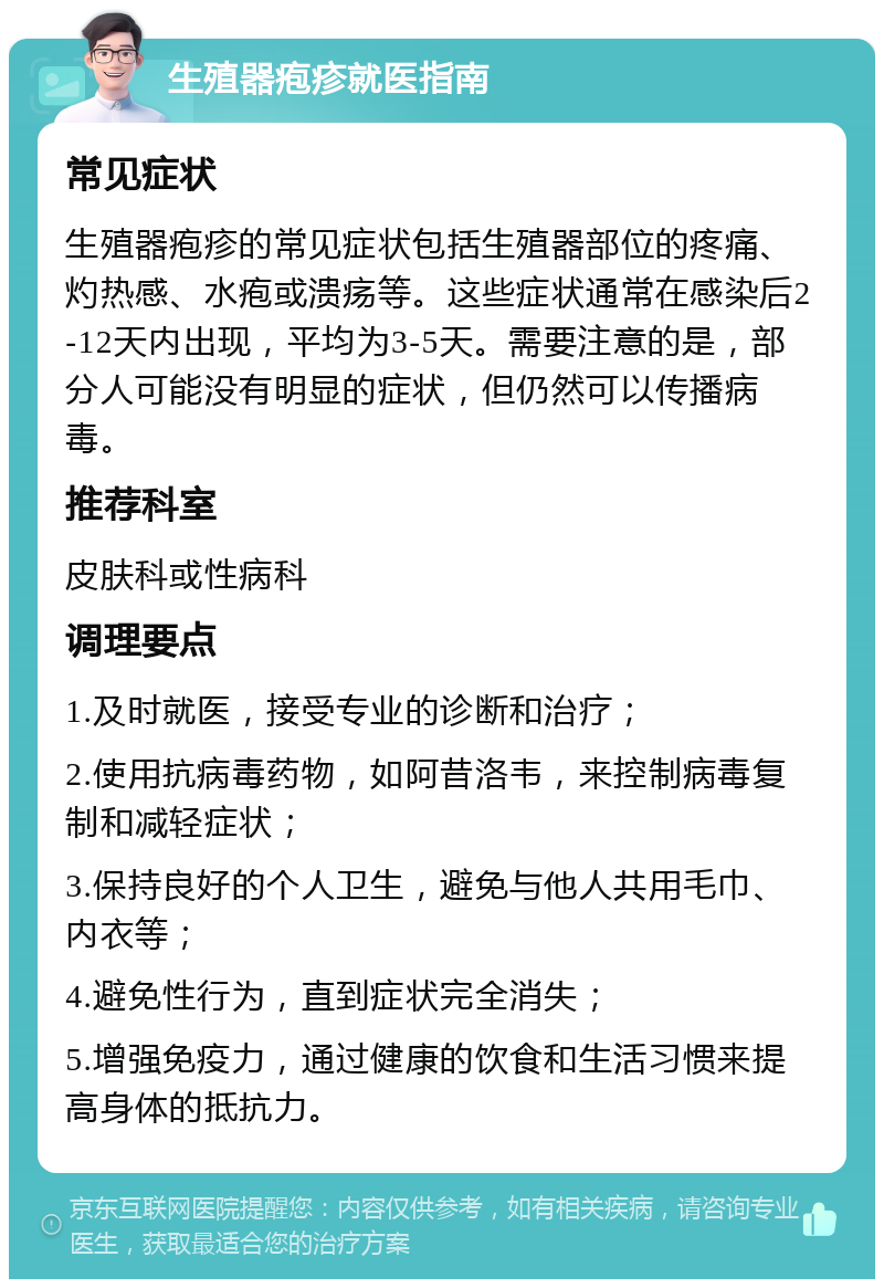 生殖器疱疹就医指南 常见症状 生殖器疱疹的常见症状包括生殖器部位的疼痛、灼热感、水疱或溃疡等。这些症状通常在感染后2-12天内出现，平均为3-5天。需要注意的是，部分人可能没有明显的症状，但仍然可以传播病毒。 推荐科室 皮肤科或性病科 调理要点 1.及时就医，接受专业的诊断和治疗； 2.使用抗病毒药物，如阿昔洛韦，来控制病毒复制和减轻症状； 3.保持良好的个人卫生，避免与他人共用毛巾、内衣等； 4.避免性行为，直到症状完全消失； 5.增强免疫力，通过健康的饮食和生活习惯来提高身体的抵抗力。