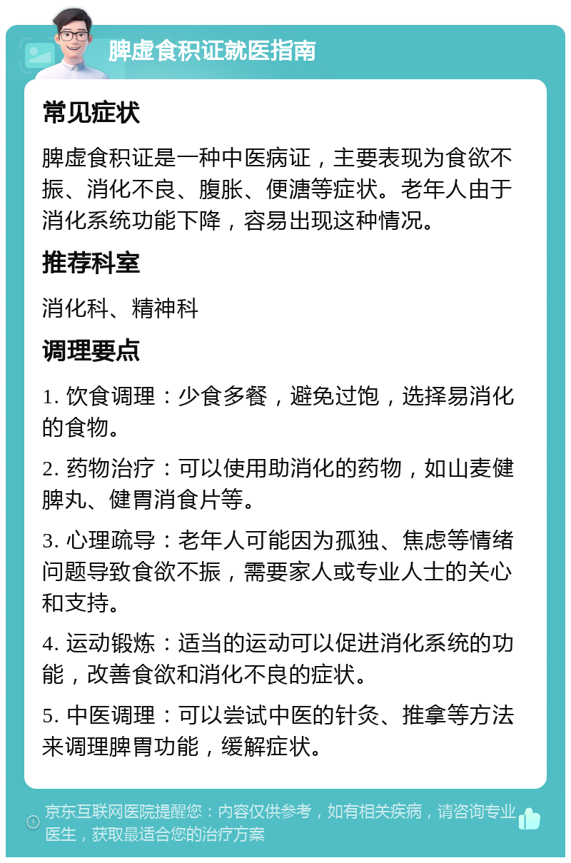 脾虚食积证就医指南 常见症状 脾虚食积证是一种中医病证，主要表现为食欲不振、消化不良、腹胀、便溏等症状。老年人由于消化系统功能下降，容易出现这种情况。 推荐科室 消化科、精神科 调理要点 1. 饮食调理：少食多餐，避免过饱，选择易消化的食物。 2. 药物治疗：可以使用助消化的药物，如山麦健脾丸、健胃消食片等。 3. 心理疏导：老年人可能因为孤独、焦虑等情绪问题导致食欲不振，需要家人或专业人士的关心和支持。 4. 运动锻炼：适当的运动可以促进消化系统的功能，改善食欲和消化不良的症状。 5. 中医调理：可以尝试中医的针灸、推拿等方法来调理脾胃功能，缓解症状。