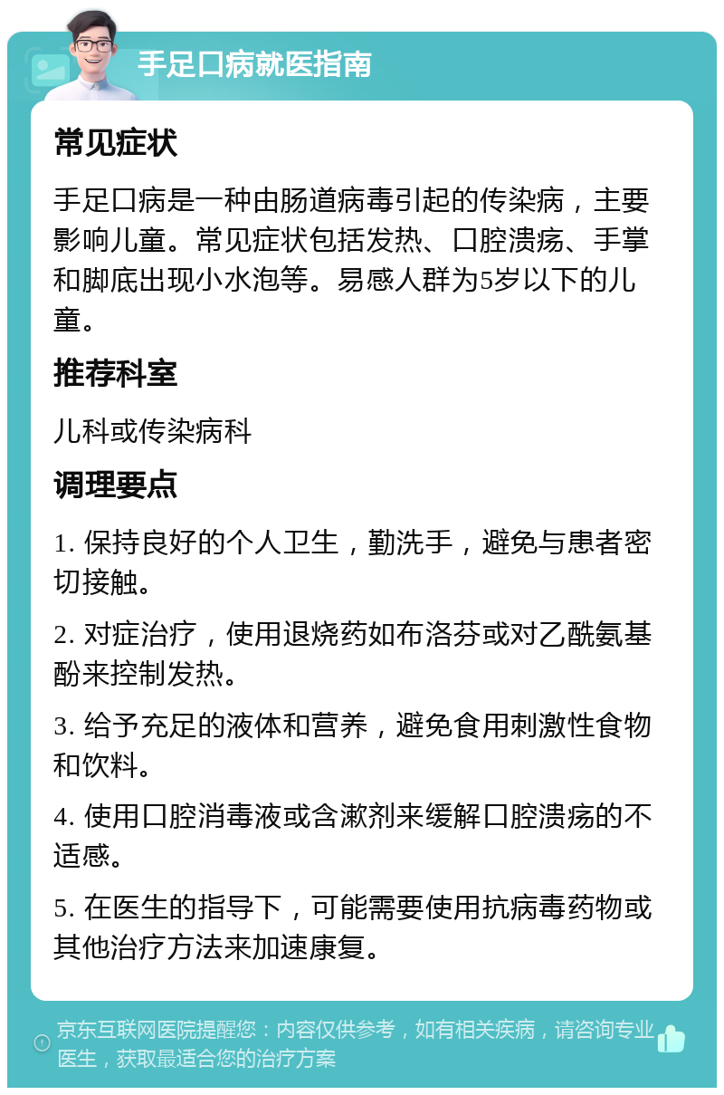 手足口病就医指南 常见症状 手足口病是一种由肠道病毒引起的传染病，主要影响儿童。常见症状包括发热、口腔溃疡、手掌和脚底出现小水泡等。易感人群为5岁以下的儿童。 推荐科室 儿科或传染病科 调理要点 1. 保持良好的个人卫生，勤洗手，避免与患者密切接触。 2. 对症治疗，使用退烧药如布洛芬或对乙酰氨基酚来控制发热。 3. 给予充足的液体和营养，避免食用刺激性食物和饮料。 4. 使用口腔消毒液或含漱剂来缓解口腔溃疡的不适感。 5. 在医生的指导下，可能需要使用抗病毒药物或其他治疗方法来加速康复。