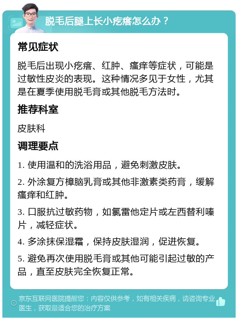 脱毛后腿上长小疙瘩怎么办？ 常见症状 脱毛后出现小疙瘩、红肿、瘙痒等症状，可能是过敏性皮炎的表现。这种情况多见于女性，尤其是在夏季使用脱毛膏或其他脱毛方法时。 推荐科室 皮肤科 调理要点 1. 使用温和的洗浴用品，避免刺激皮肤。 2. 外涂复方樟脑乳膏或其他非激素类药膏，缓解瘙痒和红肿。 3. 口服抗过敏药物，如氯雷他定片或左西替利嗪片，减轻症状。 4. 多涂抹保湿霜，保持皮肤湿润，促进恢复。 5. 避免再次使用脱毛膏或其他可能引起过敏的产品，直至皮肤完全恢复正常。