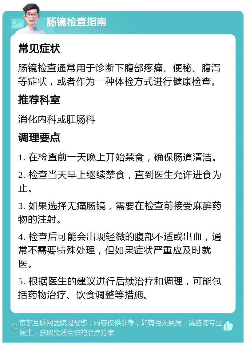 肠镜检查指南 常见症状 肠镜检查通常用于诊断下腹部疼痛、便秘、腹泻等症状，或者作为一种体检方式进行健康检查。 推荐科室 消化内科或肛肠科 调理要点 1. 在检查前一天晚上开始禁食，确保肠道清洁。 2. 检查当天早上继续禁食，直到医生允许进食为止。 3. 如果选择无痛肠镜，需要在检查前接受麻醉药物的注射。 4. 检查后可能会出现轻微的腹部不适或出血，通常不需要特殊处理，但如果症状严重应及时就医。 5. 根据医生的建议进行后续治疗和调理，可能包括药物治疗、饮食调整等措施。