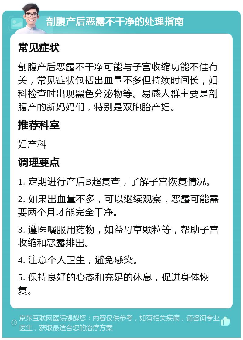 剖腹产后恶露不干净的处理指南 常见症状 剖腹产后恶露不干净可能与子宫收缩功能不佳有关，常见症状包括出血量不多但持续时间长，妇科检查时出现黑色分泌物等。易感人群主要是剖腹产的新妈妈们，特别是双胞胎产妇。 推荐科室 妇产科 调理要点 1. 定期进行产后B超复查，了解子宫恢复情况。 2. 如果出血量不多，可以继续观察，恶露可能需要两个月才能完全干净。 3. 遵医嘱服用药物，如益母草颗粒等，帮助子宫收缩和恶露排出。 4. 注意个人卫生，避免感染。 5. 保持良好的心态和充足的休息，促进身体恢复。