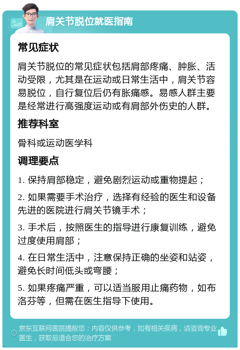 肩关节脱位就医指南 常见症状 肩关节脱位的常见症状包括肩部疼痛、肿胀、活动受限，尤其是在运动或日常生活中，肩关节容易脱位，自行复位后仍有胀痛感。易感人群主要是经常进行高强度运动或有肩部外伤史的人群。 推荐科室 骨科或运动医学科 调理要点 1. 保持肩部稳定，避免剧烈运动或重物提起； 2. 如果需要手术治疗，选择有经验的医生和设备先进的医院进行肩关节镜手术； 3. 手术后，按照医生的指导进行康复训练，避免过度使用肩部； 4. 在日常生活中，注意保持正确的坐姿和站姿，避免长时间低头或弯腰； 5. 如果疼痛严重，可以适当服用止痛药物，如布洛芬等，但需在医生指导下使用。