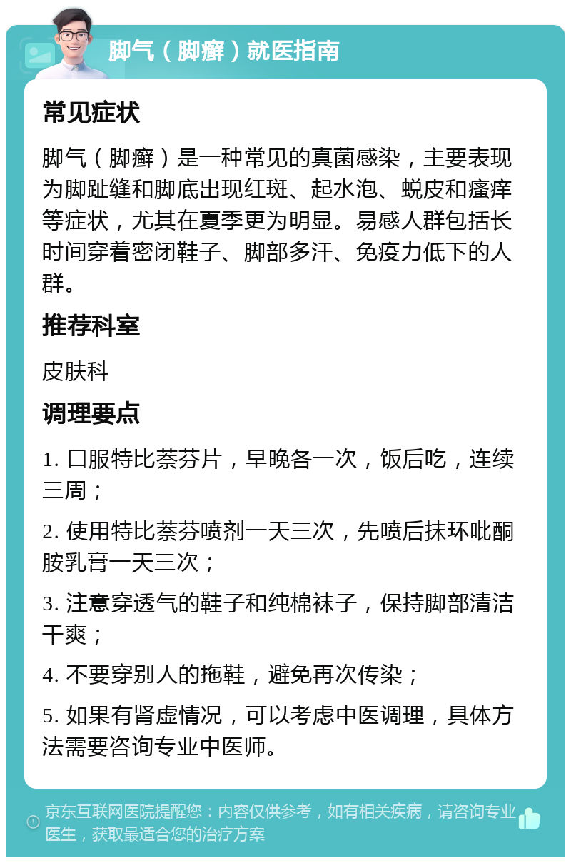 脚气（脚癣）就医指南 常见症状 脚气（脚癣）是一种常见的真菌感染，主要表现为脚趾缝和脚底出现红斑、起水泡、蜕皮和瘙痒等症状，尤其在夏季更为明显。易感人群包括长时间穿着密闭鞋子、脚部多汗、免疫力低下的人群。 推荐科室 皮肤科 调理要点 1. 口服特比萘芬片，早晚各一次，饭后吃，连续三周； 2. 使用特比萘芬喷剂一天三次，先喷后抹环吡酮胺乳膏一天三次； 3. 注意穿透气的鞋子和纯棉袜子，保持脚部清洁干爽； 4. 不要穿别人的拖鞋，避免再次传染； 5. 如果有肾虚情况，可以考虑中医调理，具体方法需要咨询专业中医师。