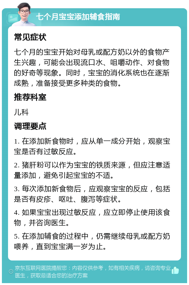 七个月宝宝添加辅食指南 常见症状 七个月的宝宝开始对母乳或配方奶以外的食物产生兴趣，可能会出现流口水、咀嚼动作、对食物的好奇等现象。同时，宝宝的消化系统也在逐渐成熟，准备接受更多种类的食物。 推荐科室 儿科 调理要点 1. 在添加新食物时，应从单一成分开始，观察宝宝是否有过敏反应。 2. 猪肝粉可以作为宝宝的铁质来源，但应注意适量添加，避免引起宝宝的不适。 3. 每次添加新食物后，应观察宝宝的反应，包括是否有皮疹、呕吐、腹泻等症状。 4. 如果宝宝出现过敏反应，应立即停止使用该食物，并咨询医生。 5. 在添加辅食的过程中，仍需继续母乳或配方奶喂养，直到宝宝满一岁为止。