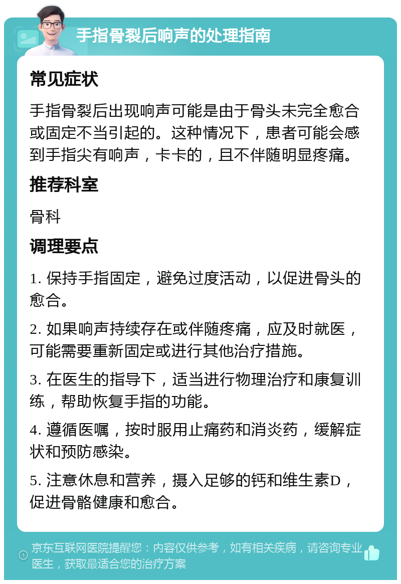 手指骨裂后响声的处理指南 常见症状 手指骨裂后出现响声可能是由于骨头未完全愈合或固定不当引起的。这种情况下，患者可能会感到手指尖有响声，卡卡的，且不伴随明显疼痛。 推荐科室 骨科 调理要点 1. 保持手指固定，避免过度活动，以促进骨头的愈合。 2. 如果响声持续存在或伴随疼痛，应及时就医，可能需要重新固定或进行其他治疗措施。 3. 在医生的指导下，适当进行物理治疗和康复训练，帮助恢复手指的功能。 4. 遵循医嘱，按时服用止痛药和消炎药，缓解症状和预防感染。 5. 注意休息和营养，摄入足够的钙和维生素D，促进骨骼健康和愈合。