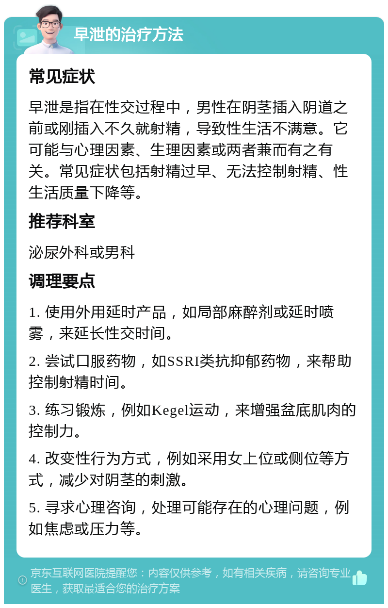 早泄的治疗方法 常见症状 早泄是指在性交过程中，男性在阴茎插入阴道之前或刚插入不久就射精，导致性生活不满意。它可能与心理因素、生理因素或两者兼而有之有关。常见症状包括射精过早、无法控制射精、性生活质量下降等。 推荐科室 泌尿外科或男科 调理要点 1. 使用外用延时产品，如局部麻醉剂或延时喷雾，来延长性交时间。 2. 尝试口服药物，如SSRI类抗抑郁药物，来帮助控制射精时间。 3. 练习锻炼，例如Kegel运动，来增强盆底肌肉的控制力。 4. 改变性行为方式，例如采用女上位或侧位等方式，减少对阴茎的刺激。 5. 寻求心理咨询，处理可能存在的心理问题，例如焦虑或压力等。