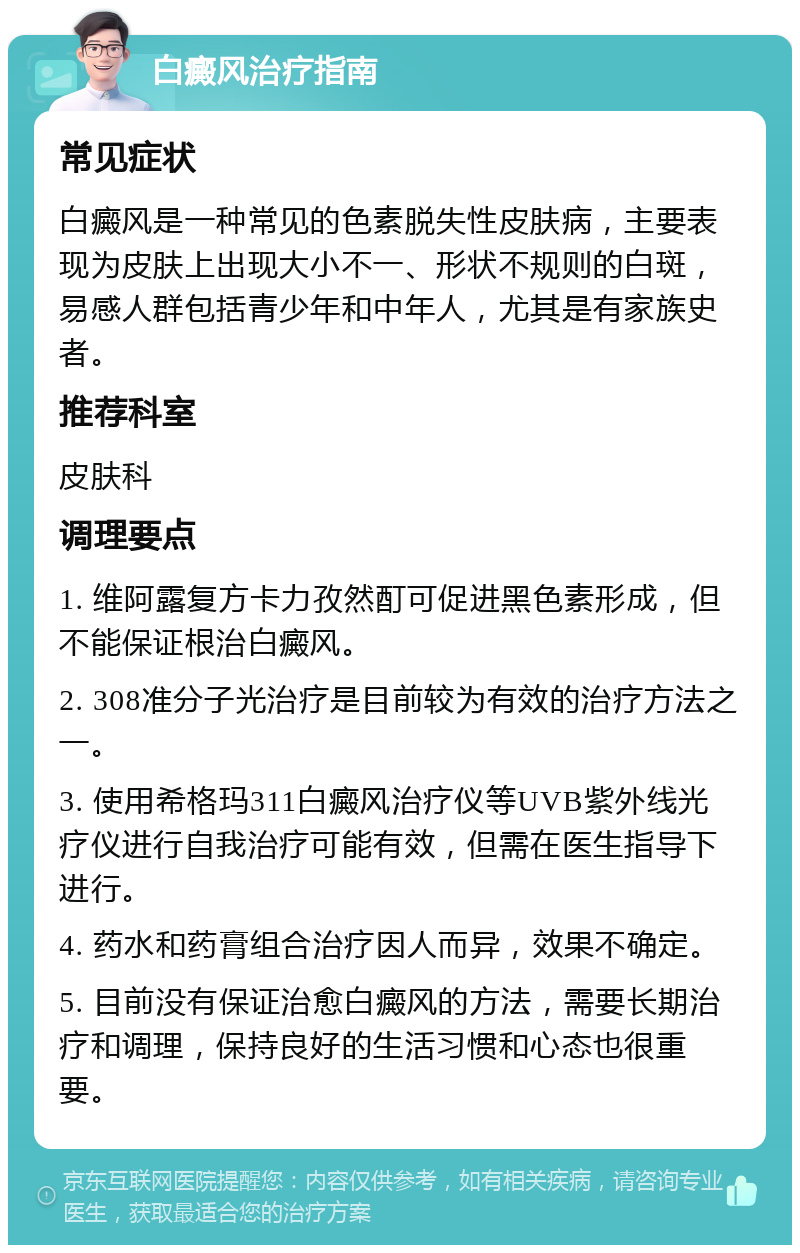 白癜风治疗指南 常见症状 白癜风是一种常见的色素脱失性皮肤病，主要表现为皮肤上出现大小不一、形状不规则的白斑，易感人群包括青少年和中年人，尤其是有家族史者。 推荐科室 皮肤科 调理要点 1. 维阿露复方卡力孜然酊可促进黑色素形成，但不能保证根治白癜风。 2. 308准分子光治疗是目前较为有效的治疗方法之一。 3. 使用希格玛311白癜风治疗仪等UVB紫外线光疗仪进行自我治疗可能有效，但需在医生指导下进行。 4. 药水和药膏组合治疗因人而异，效果不确定。 5. 目前没有保证治愈白癜风的方法，需要长期治疗和调理，保持良好的生活习惯和心态也很重要。