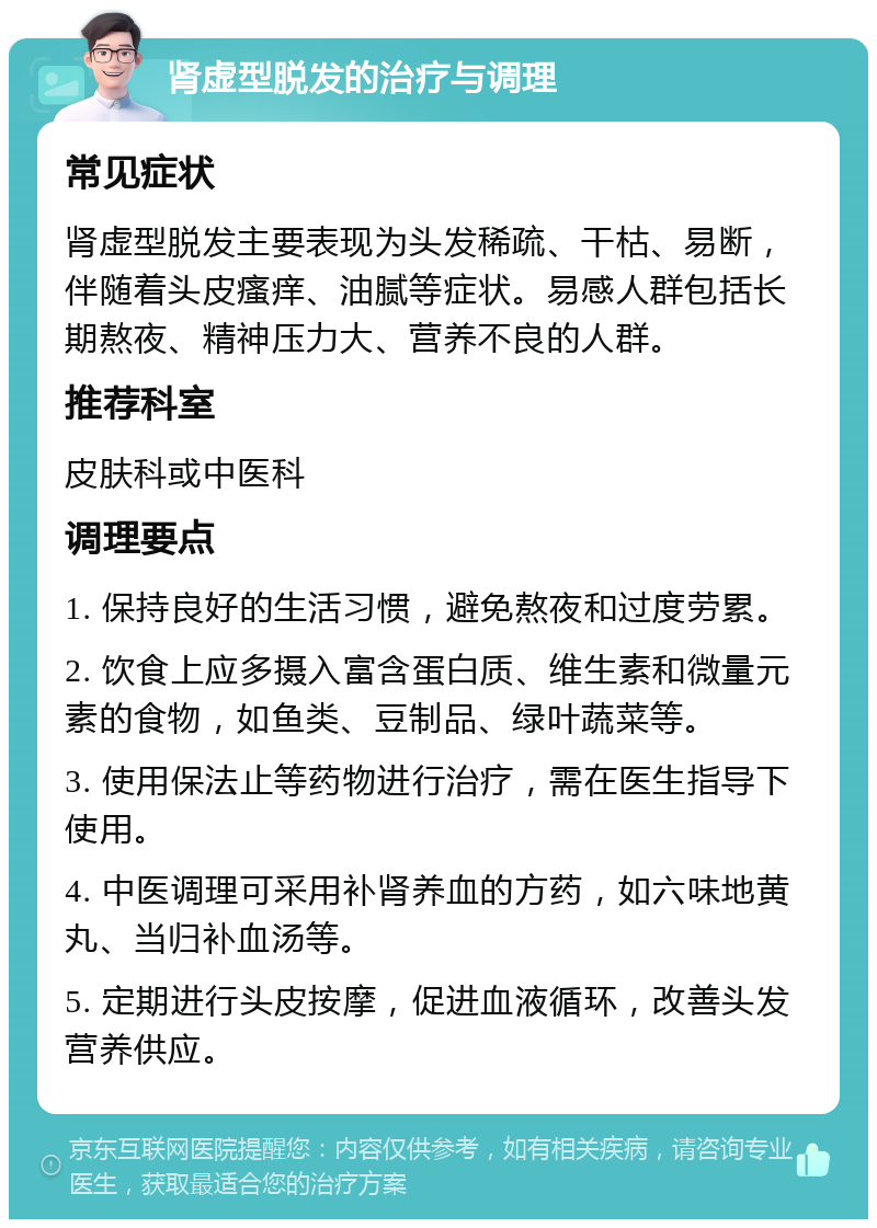 肾虚型脱发的治疗与调理 常见症状 肾虚型脱发主要表现为头发稀疏、干枯、易断，伴随着头皮瘙痒、油腻等症状。易感人群包括长期熬夜、精神压力大、营养不良的人群。 推荐科室 皮肤科或中医科 调理要点 1. 保持良好的生活习惯，避免熬夜和过度劳累。 2. 饮食上应多摄入富含蛋白质、维生素和微量元素的食物，如鱼类、豆制品、绿叶蔬菜等。 3. 使用保法止等药物进行治疗，需在医生指导下使用。 4. 中医调理可采用补肾养血的方药，如六味地黄丸、当归补血汤等。 5. 定期进行头皮按摩，促进血液循环，改善头发营养供应。