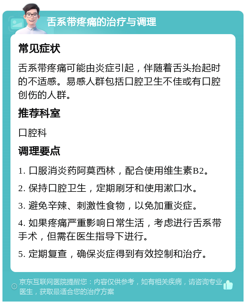 舌系带疼痛的治疗与调理 常见症状 舌系带疼痛可能由炎症引起，伴随着舌头抬起时的不适感。易感人群包括口腔卫生不佳或有口腔创伤的人群。 推荐科室 口腔科 调理要点 1. 口服消炎药阿莫西林，配合使用维生素B2。 2. 保持口腔卫生，定期刷牙和使用漱口水。 3. 避免辛辣、刺激性食物，以免加重炎症。 4. 如果疼痛严重影响日常生活，考虑进行舌系带手术，但需在医生指导下进行。 5. 定期复查，确保炎症得到有效控制和治疗。