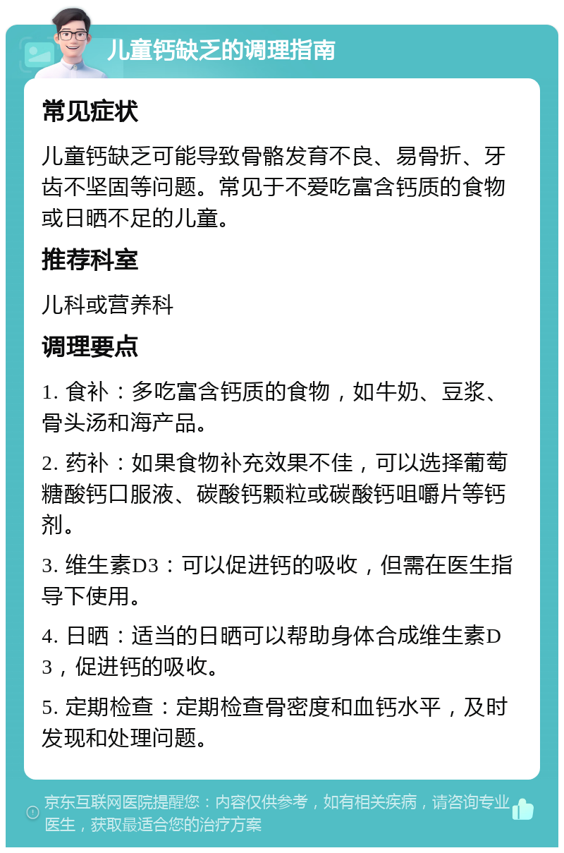 儿童钙缺乏的调理指南 常见症状 儿童钙缺乏可能导致骨骼发育不良、易骨折、牙齿不坚固等问题。常见于不爱吃富含钙质的食物或日晒不足的儿童。 推荐科室 儿科或营养科 调理要点 1. 食补：多吃富含钙质的食物，如牛奶、豆浆、骨头汤和海产品。 2. 药补：如果食物补充效果不佳，可以选择葡萄糖酸钙口服液、碳酸钙颗粒或碳酸钙咀嚼片等钙剂。 3. 维生素D3：可以促进钙的吸收，但需在医生指导下使用。 4. 日晒：适当的日晒可以帮助身体合成维生素D3，促进钙的吸收。 5. 定期检查：定期检查骨密度和血钙水平，及时发现和处理问题。