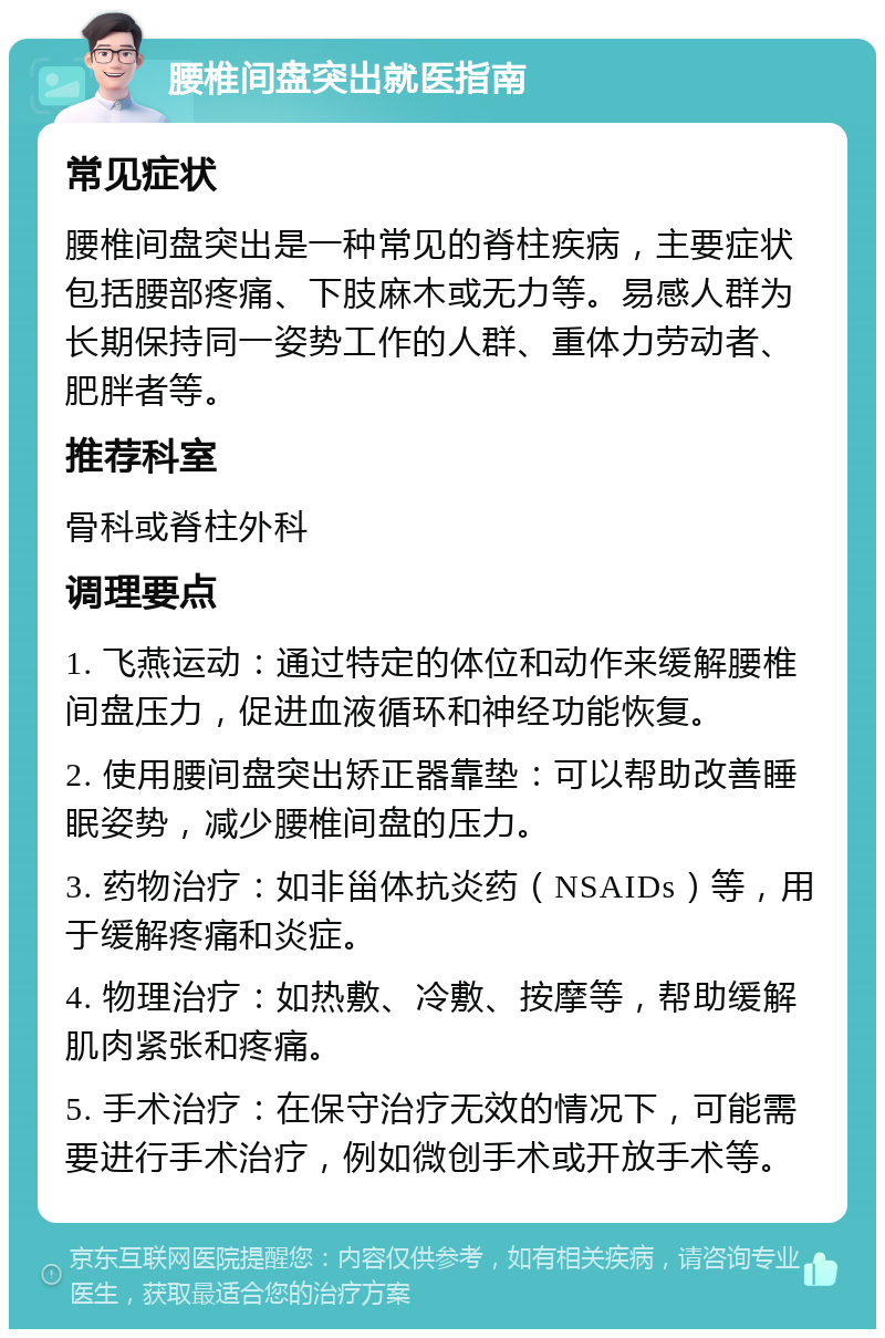 腰椎间盘突出就医指南 常见症状 腰椎间盘突出是一种常见的脊柱疾病，主要症状包括腰部疼痛、下肢麻木或无力等。易感人群为长期保持同一姿势工作的人群、重体力劳动者、肥胖者等。 推荐科室 骨科或脊柱外科 调理要点 1. 飞燕运动：通过特定的体位和动作来缓解腰椎间盘压力，促进血液循环和神经功能恢复。 2. 使用腰间盘突出矫正器靠垫：可以帮助改善睡眠姿势，减少腰椎间盘的压力。 3. 药物治疗：如非甾体抗炎药（NSAIDs）等，用于缓解疼痛和炎症。 4. 物理治疗：如热敷、冷敷、按摩等，帮助缓解肌肉紧张和疼痛。 5. 手术治疗：在保守治疗无效的情况下，可能需要进行手术治疗，例如微创手术或开放手术等。