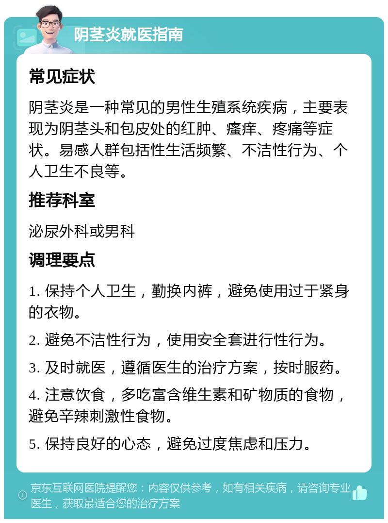 阴茎炎就医指南 常见症状 阴茎炎是一种常见的男性生殖系统疾病，主要表现为阴茎头和包皮处的红肿、瘙痒、疼痛等症状。易感人群包括性生活频繁、不洁性行为、个人卫生不良等。 推荐科室 泌尿外科或男科 调理要点 1. 保持个人卫生，勤换内裤，避免使用过于紧身的衣物。 2. 避免不洁性行为，使用安全套进行性行为。 3. 及时就医，遵循医生的治疗方案，按时服药。 4. 注意饮食，多吃富含维生素和矿物质的食物，避免辛辣刺激性食物。 5. 保持良好的心态，避免过度焦虑和压力。