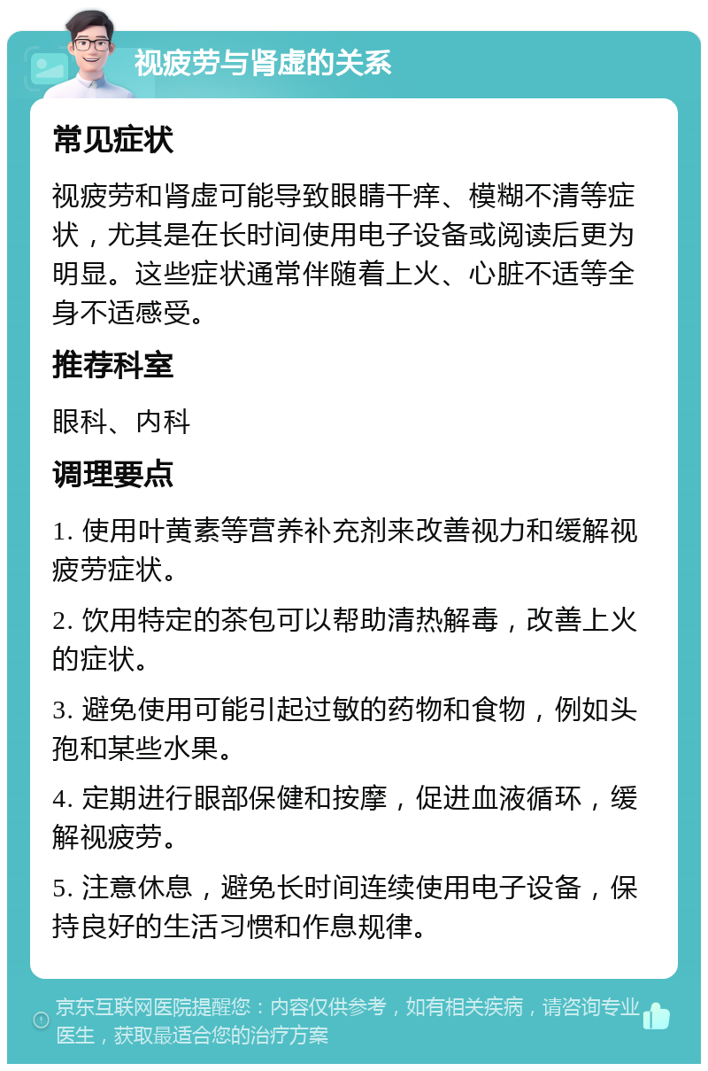 视疲劳与肾虚的关系 常见症状 视疲劳和肾虚可能导致眼睛干痒、模糊不清等症状，尤其是在长时间使用电子设备或阅读后更为明显。这些症状通常伴随着上火、心脏不适等全身不适感受。 推荐科室 眼科、内科 调理要点 1. 使用叶黄素等营养补充剂来改善视力和缓解视疲劳症状。 2. 饮用特定的茶包可以帮助清热解毒，改善上火的症状。 3. 避免使用可能引起过敏的药物和食物，例如头孢和某些水果。 4. 定期进行眼部保健和按摩，促进血液循环，缓解视疲劳。 5. 注意休息，避免长时间连续使用电子设备，保持良好的生活习惯和作息规律。