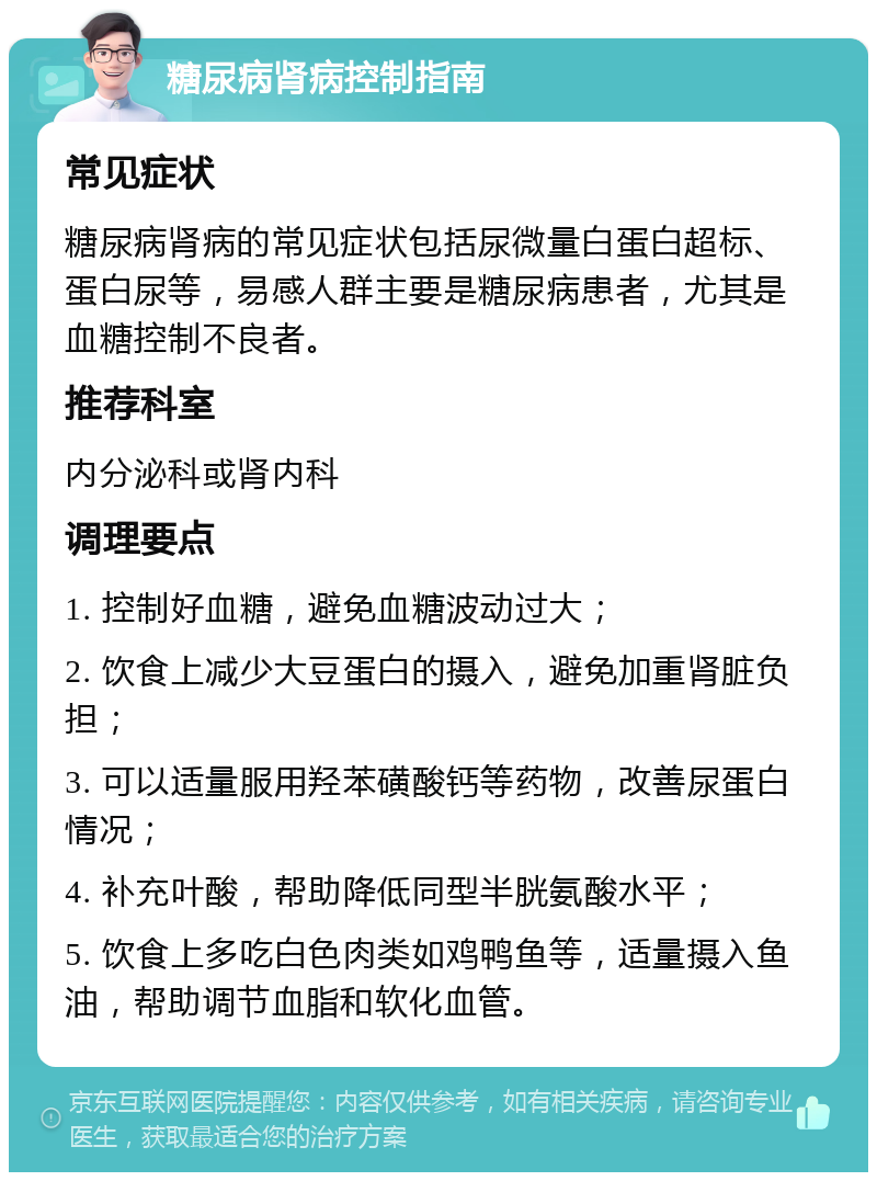 糖尿病肾病控制指南 常见症状 糖尿病肾病的常见症状包括尿微量白蛋白超标、蛋白尿等，易感人群主要是糖尿病患者，尤其是血糖控制不良者。 推荐科室 内分泌科或肾内科 调理要点 1. 控制好血糖，避免血糖波动过大； 2. 饮食上减少大豆蛋白的摄入，避免加重肾脏负担； 3. 可以适量服用羟苯磺酸钙等药物，改善尿蛋白情况； 4. 补充叶酸，帮助降低同型半胱氨酸水平； 5. 饮食上多吃白色肉类如鸡鸭鱼等，适量摄入鱼油，帮助调节血脂和软化血管。