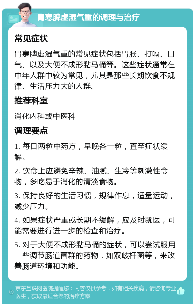 胃寒脾虚湿气重的调理与治疗 常见症状 胃寒脾虚湿气重的常见症状包括胃胀、打嗝、口气、以及大便不成形黏马桶等。这些症状通常在中年人群中较为常见，尤其是那些长期饮食不规律、生活压力大的人群。 推荐科室 消化内科或中医科 调理要点 1. 每日两粒中药方，早晚各一粒，直至症状缓解。 2. 饮食上应避免辛辣、油腻、生冷等刺激性食物，多吃易于消化的清淡食物。 3. 保持良好的生活习惯，规律作息，适量运动，减少压力。 4. 如果症状严重或长期不缓解，应及时就医，可能需要进行进一步的检查和治疗。 5. 对于大便不成形黏马桶的症状，可以尝试服用一些调节肠道菌群的药物，如双歧杆菌等，来改善肠道环境和功能。