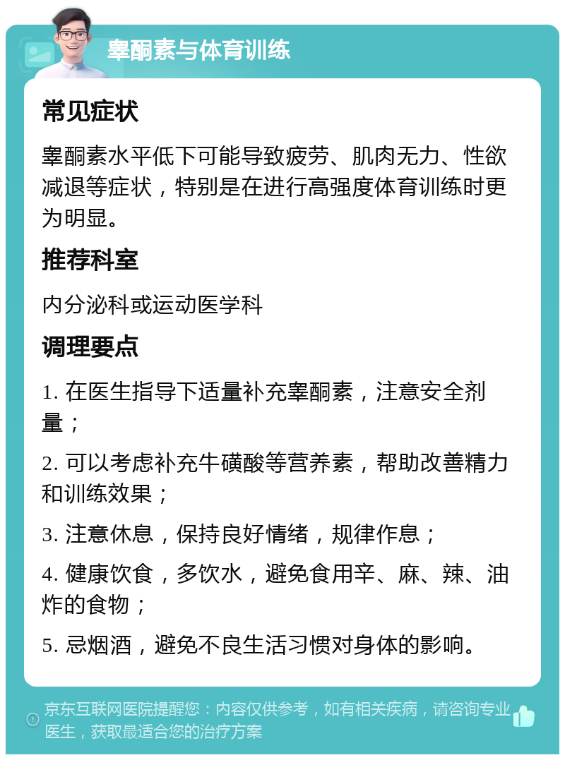 睾酮素与体育训练 常见症状 睾酮素水平低下可能导致疲劳、肌肉无力、性欲减退等症状，特别是在进行高强度体育训练时更为明显。 推荐科室 内分泌科或运动医学科 调理要点 1. 在医生指导下适量补充睾酮素，注意安全剂量； 2. 可以考虑补充牛磺酸等营养素，帮助改善精力和训练效果； 3. 注意休息，保持良好情绪，规律作息； 4. 健康饮食，多饮水，避免食用辛、麻、辣、油炸的食物； 5. 忌烟酒，避免不良生活习惯对身体的影响。