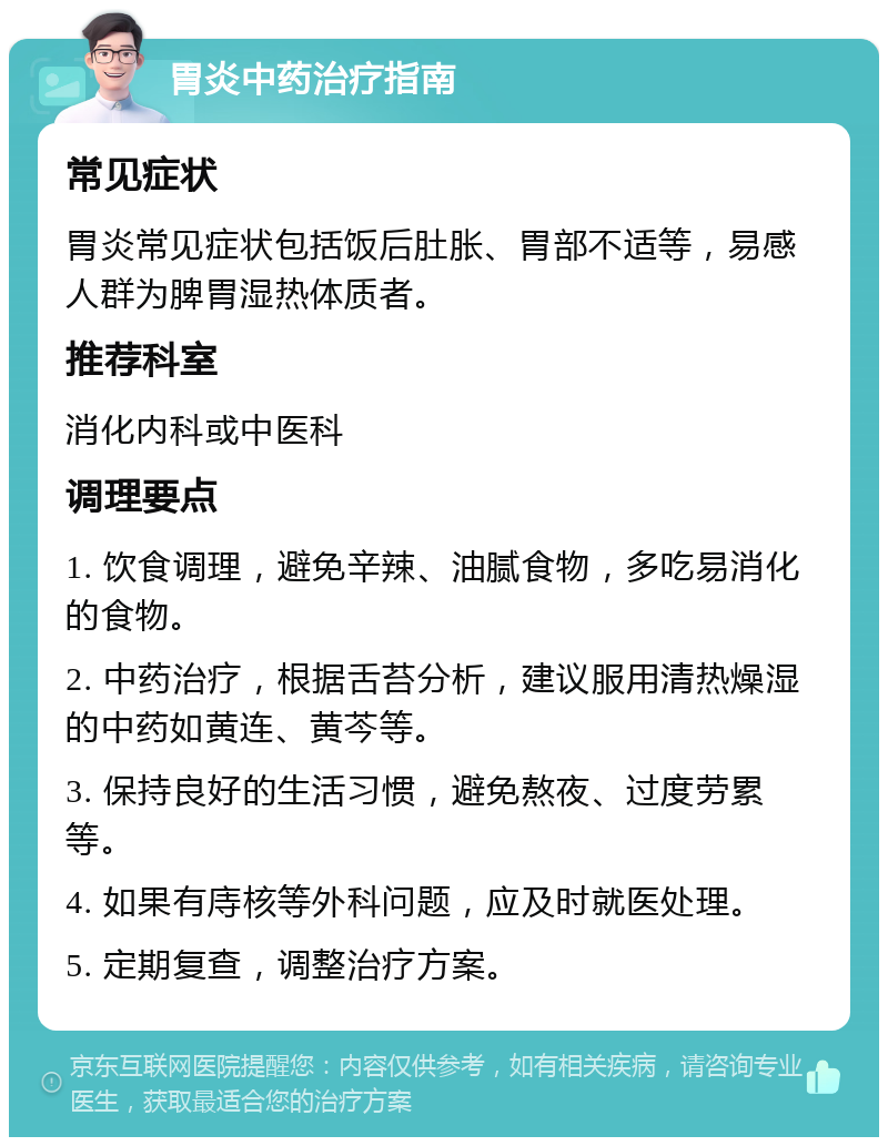 胃炎中药治疗指南 常见症状 胃炎常见症状包括饭后肚胀、胃部不适等，易感人群为脾胃湿热体质者。 推荐科室 消化内科或中医科 调理要点 1. 饮食调理，避免辛辣、油腻食物，多吃易消化的食物。 2. 中药治疗，根据舌苔分析，建议服用清热燥湿的中药如黄连、黄芩等。 3. 保持良好的生活习惯，避免熬夜、过度劳累等。 4. 如果有庤核等外科问题，应及时就医处理。 5. 定期复查，调整治疗方案。