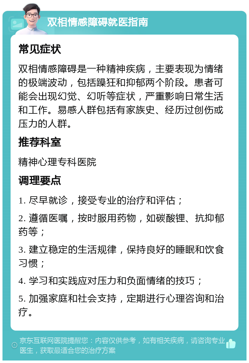 双相情感障碍就医指南 常见症状 双相情感障碍是一种精神疾病，主要表现为情绪的极端波动，包括躁狂和抑郁两个阶段。患者可能会出现幻觉、幻听等症状，严重影响日常生活和工作。易感人群包括有家族史、经历过创伤或压力的人群。 推荐科室 精神心理专科医院 调理要点 1. 尽早就诊，接受专业的治疗和评估； 2. 遵循医嘱，按时服用药物，如碳酸锂、抗抑郁药等； 3. 建立稳定的生活规律，保持良好的睡眠和饮食习惯； 4. 学习和实践应对压力和负面情绪的技巧； 5. 加强家庭和社会支持，定期进行心理咨询和治疗。