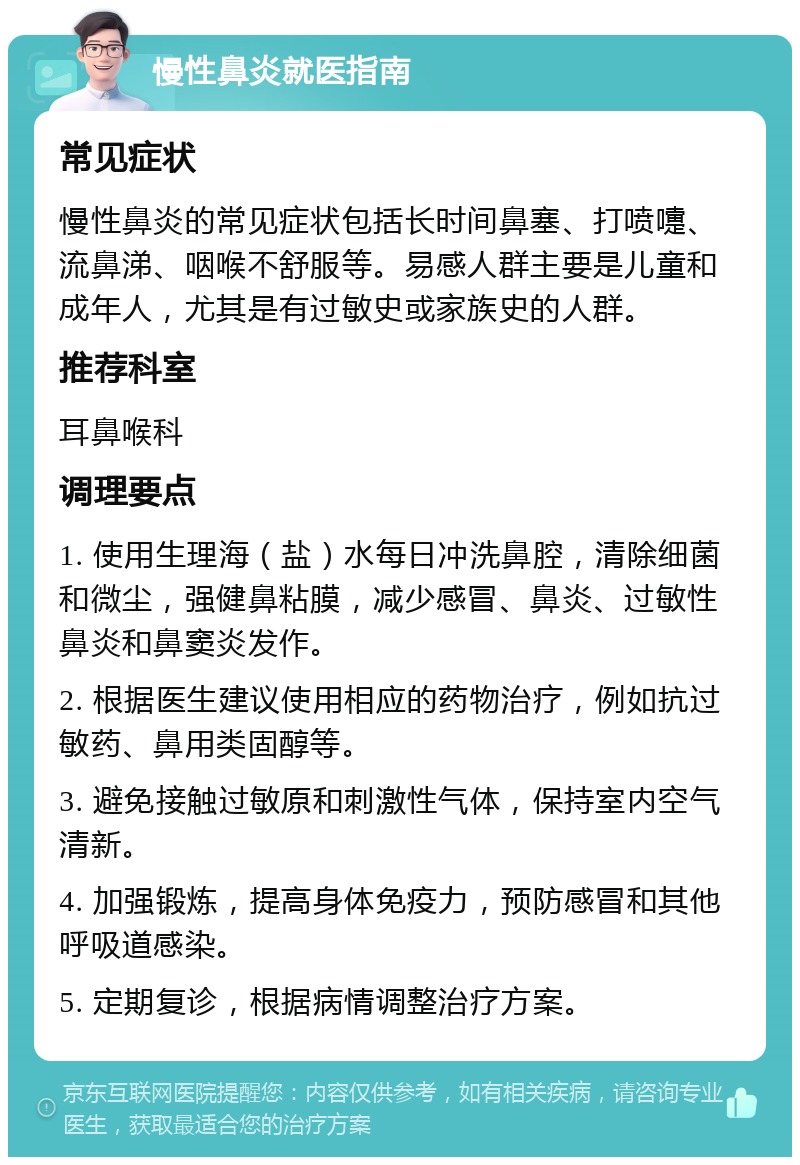 慢性鼻炎就医指南 常见症状 慢性鼻炎的常见症状包括长时间鼻塞、打喷嚏、流鼻涕、咽喉不舒服等。易感人群主要是儿童和成年人，尤其是有过敏史或家族史的人群。 推荐科室 耳鼻喉科 调理要点 1. 使用生理海（盐）水每日冲洗鼻腔，清除细菌和微尘，强健鼻粘膜，减少感冒、鼻炎、过敏性鼻炎和鼻窦炎发作。 2. 根据医生建议使用相应的药物治疗，例如抗过敏药、鼻用类固醇等。 3. 避免接触过敏原和刺激性气体，保持室内空气清新。 4. 加强锻炼，提高身体免疫力，预防感冒和其他呼吸道感染。 5. 定期复诊，根据病情调整治疗方案。