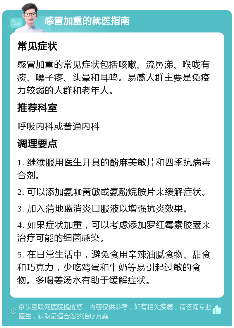 感冒加重的就医指南 常见症状 感冒加重的常见症状包括咳嗽、流鼻涕、喉咙有痰、嗓子疼、头晕和耳鸣。易感人群主要是免疫力较弱的人群和老年人。 推荐科室 呼吸内科或普通内科 调理要点 1. 继续服用医生开具的酚麻美敏片和四季抗病毒合剂。 2. 可以添加氨咖黄敏或氨酚烷胺片来缓解症状。 3. 加入蒲地蓝消炎口服液以增强抗炎效果。 4. 如果症状加重，可以考虑添加罗红霉素胶囊来治疗可能的细菌感染。 5. 在日常生活中，避免食用辛辣油腻食物、甜食和巧克力，少吃鸡蛋和牛奶等易引起过敏的食物。多喝姜汤水有助于缓解症状。