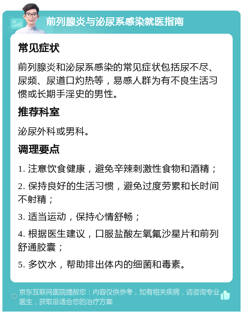 前列腺炎与泌尿系感染就医指南 常见症状 前列腺炎和泌尿系感染的常见症状包括尿不尽、尿频、尿道口灼热等，易感人群为有不良生活习惯或长期手淫史的男性。 推荐科室 泌尿外科或男科。 调理要点 1. 注意饮食健康，避免辛辣刺激性食物和酒精； 2. 保持良好的生活习惯，避免过度劳累和长时间不射精； 3. 适当运动，保持心情舒畅； 4. 根据医生建议，口服盐酸左氧氟沙星片和前列舒通胶囊； 5. 多饮水，帮助排出体内的细菌和毒素。