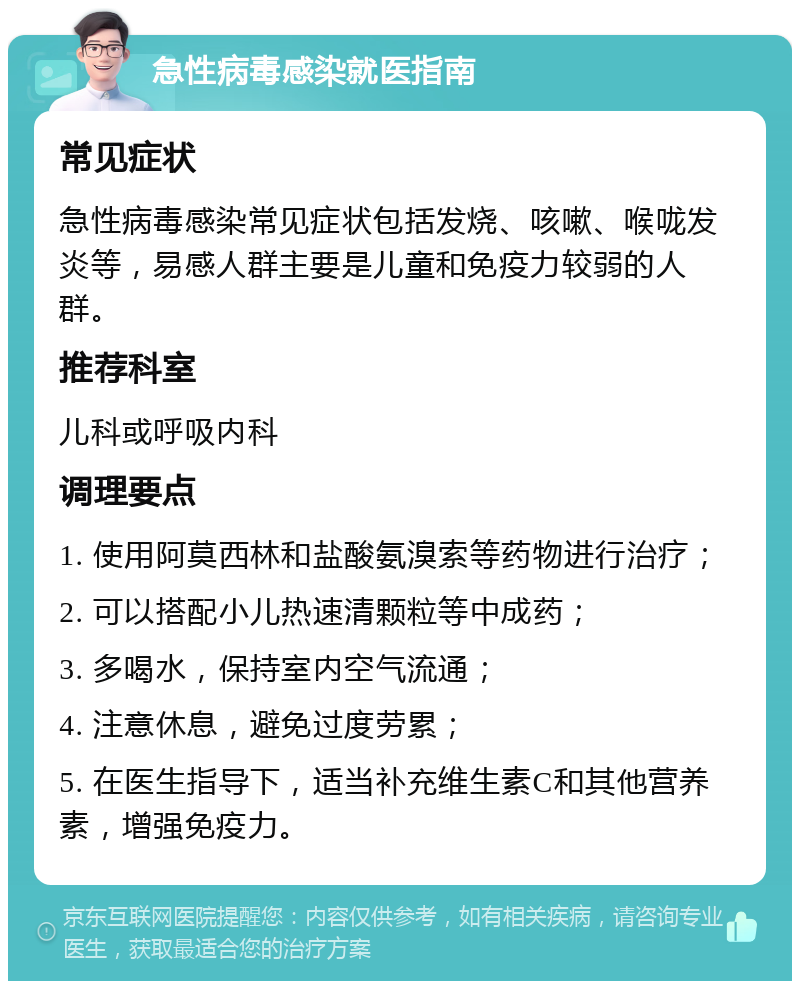 急性病毒感染就医指南 常见症状 急性病毒感染常见症状包括发烧、咳嗽、喉咙发炎等，易感人群主要是儿童和免疫力较弱的人群。 推荐科室 儿科或呼吸内科 调理要点 1. 使用阿莫西林和盐酸氨溴索等药物进行治疗； 2. 可以搭配小儿热速清颗粒等中成药； 3. 多喝水，保持室内空气流通； 4. 注意休息，避免过度劳累； 5. 在医生指导下，适当补充维生素C和其他营养素，增强免疫力。