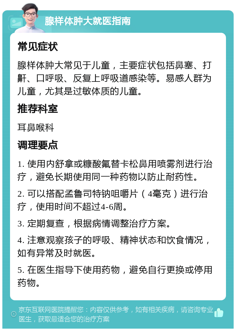 腺样体肿大就医指南 常见症状 腺样体肿大常见于儿童，主要症状包括鼻塞、打鼾、口呼吸、反复上呼吸道感染等。易感人群为儿童，尤其是过敏体质的儿童。 推荐科室 耳鼻喉科 调理要点 1. 使用内舒拿或糠酸氟替卡松鼻用喷雾剂进行治疗，避免长期使用同一种药物以防止耐药性。 2. 可以搭配孟鲁司特钠咀嚼片（4毫克）进行治疗，使用时间不超过4-6周。 3. 定期复查，根据病情调整治疗方案。 4. 注意观察孩子的呼吸、精神状态和饮食情况，如有异常及时就医。 5. 在医生指导下使用药物，避免自行更换或停用药物。