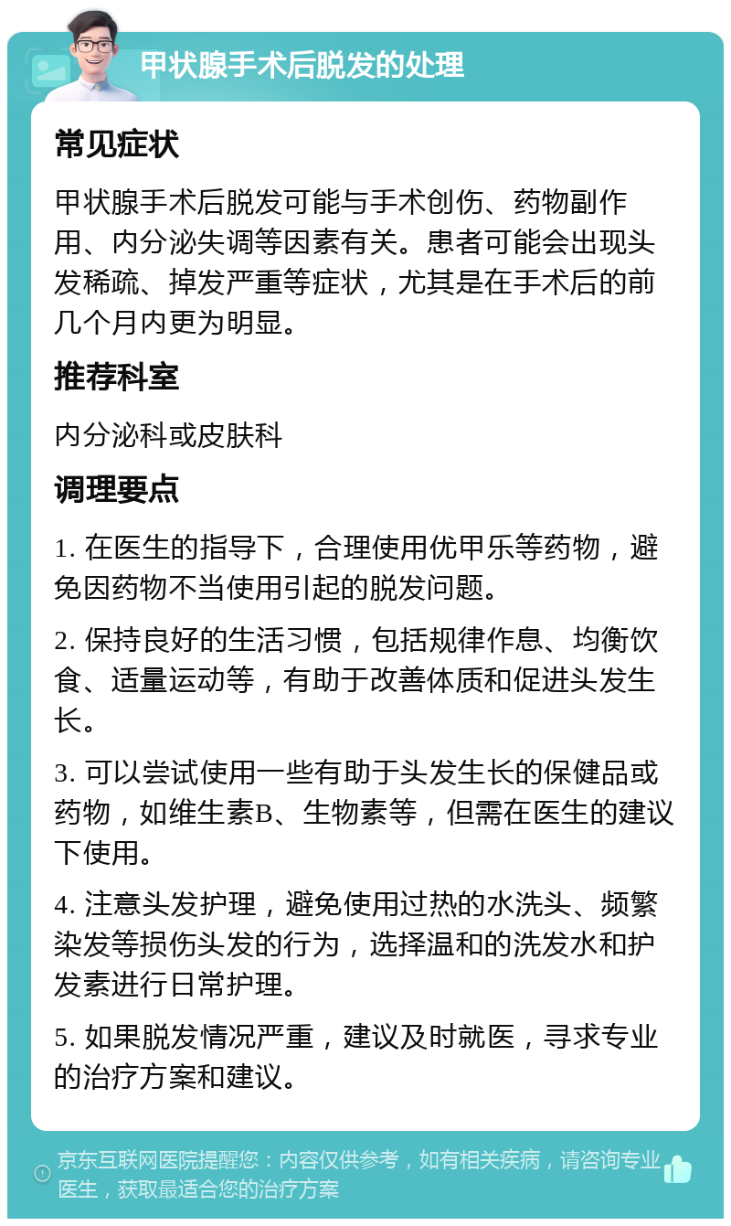 甲状腺手术后脱发的处理 常见症状 甲状腺手术后脱发可能与手术创伤、药物副作用、内分泌失调等因素有关。患者可能会出现头发稀疏、掉发严重等症状，尤其是在手术后的前几个月内更为明显。 推荐科室 内分泌科或皮肤科 调理要点 1. 在医生的指导下，合理使用优甲乐等药物，避免因药物不当使用引起的脱发问题。 2. 保持良好的生活习惯，包括规律作息、均衡饮食、适量运动等，有助于改善体质和促进头发生长。 3. 可以尝试使用一些有助于头发生长的保健品或药物，如维生素B、生物素等，但需在医生的建议下使用。 4. 注意头发护理，避免使用过热的水洗头、频繁染发等损伤头发的行为，选择温和的洗发水和护发素进行日常护理。 5. 如果脱发情况严重，建议及时就医，寻求专业的治疗方案和建议。