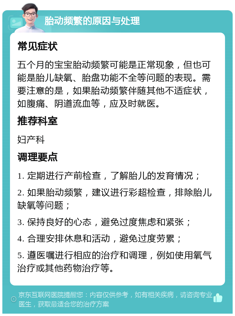 胎动频繁的原因与处理 常见症状 五个月的宝宝胎动频繁可能是正常现象，但也可能是胎儿缺氧、胎盘功能不全等问题的表现。需要注意的是，如果胎动频繁伴随其他不适症状，如腹痛、阴道流血等，应及时就医。 推荐科室 妇产科 调理要点 1. 定期进行产前检查，了解胎儿的发育情况； 2. 如果胎动频繁，建议进行彩超检查，排除胎儿缺氧等问题； 3. 保持良好的心态，避免过度焦虑和紧张； 4. 合理安排休息和活动，避免过度劳累； 5. 遵医嘱进行相应的治疗和调理，例如使用氧气治疗或其他药物治疗等。