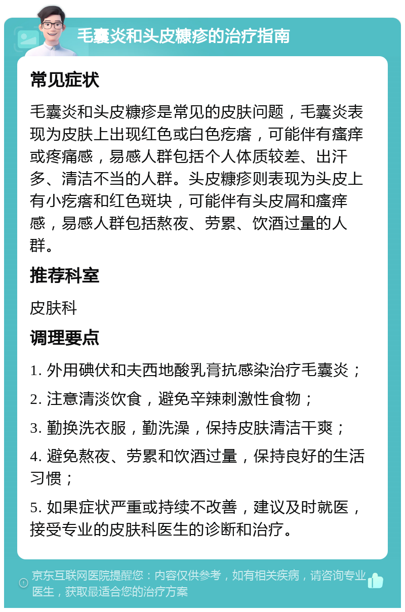 毛囊炎和头皮糠疹的治疗指南 常见症状 毛囊炎和头皮糠疹是常见的皮肤问题，毛囊炎表现为皮肤上出现红色或白色疙瘩，可能伴有瘙痒或疼痛感，易感人群包括个人体质较差、出汗多、清洁不当的人群。头皮糠疹则表现为头皮上有小疙瘩和红色斑块，可能伴有头皮屑和瘙痒感，易感人群包括熬夜、劳累、饮酒过量的人群。 推荐科室 皮肤科 调理要点 1. 外用碘伏和夫西地酸乳膏抗感染治疗毛囊炎； 2. 注意清淡饮食，避免辛辣刺激性食物； 3. 勤换洗衣服，勤洗澡，保持皮肤清洁干爽； 4. 避免熬夜、劳累和饮酒过量，保持良好的生活习惯； 5. 如果症状严重或持续不改善，建议及时就医，接受专业的皮肤科医生的诊断和治疗。