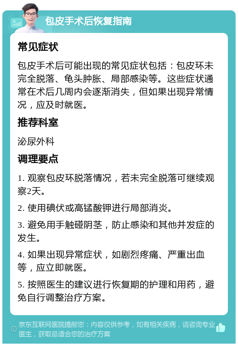 包皮手术后恢复指南 常见症状 包皮手术后可能出现的常见症状包括：包皮环未完全脱落、龟头肿胀、局部感染等。这些症状通常在术后几周内会逐渐消失，但如果出现异常情况，应及时就医。 推荐科室 泌尿外科 调理要点 1. 观察包皮环脱落情况，若未完全脱落可继续观察2天。 2. 使用碘伏或高锰酸钾进行局部消炎。 3. 避免用手触碰阴茎，防止感染和其他并发症的发生。 4. 如果出现异常症状，如剧烈疼痛、严重出血等，应立即就医。 5. 按照医生的建议进行恢复期的护理和用药，避免自行调整治疗方案。