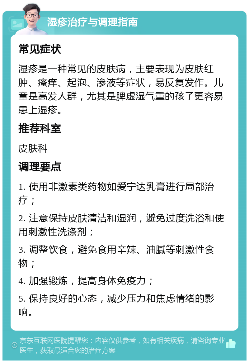 湿疹治疗与调理指南 常见症状 湿疹是一种常见的皮肤病，主要表现为皮肤红肿、瘙痒、起泡、渗液等症状，易反复发作。儿童是高发人群，尤其是脾虚湿气重的孩子更容易患上湿疹。 推荐科室 皮肤科 调理要点 1. 使用非激素类药物如爱宁达乳膏进行局部治疗； 2. 注意保持皮肤清洁和湿润，避免过度洗浴和使用刺激性洗涤剂； 3. 调整饮食，避免食用辛辣、油腻等刺激性食物； 4. 加强锻炼，提高身体免疫力； 5. 保持良好的心态，减少压力和焦虑情绪的影响。