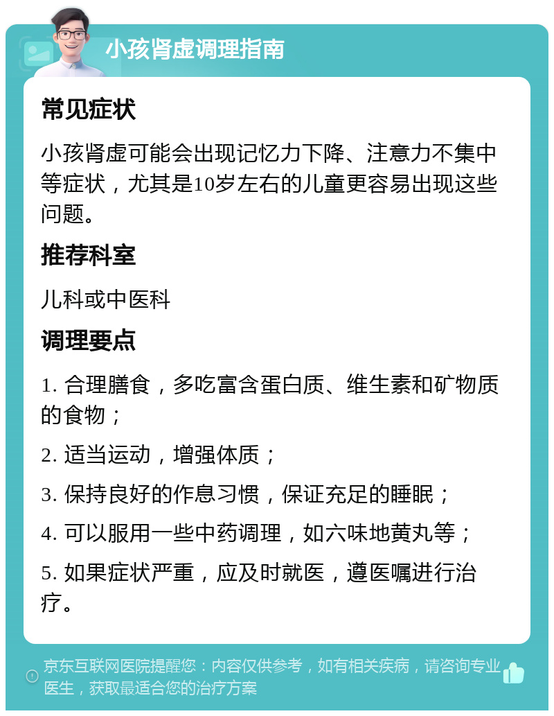 小孩肾虚调理指南 常见症状 小孩肾虚可能会出现记忆力下降、注意力不集中等症状，尤其是10岁左右的儿童更容易出现这些问题。 推荐科室 儿科或中医科 调理要点 1. 合理膳食，多吃富含蛋白质、维生素和矿物质的食物； 2. 适当运动，增强体质； 3. 保持良好的作息习惯，保证充足的睡眠； 4. 可以服用一些中药调理，如六味地黄丸等； 5. 如果症状严重，应及时就医，遵医嘱进行治疗。