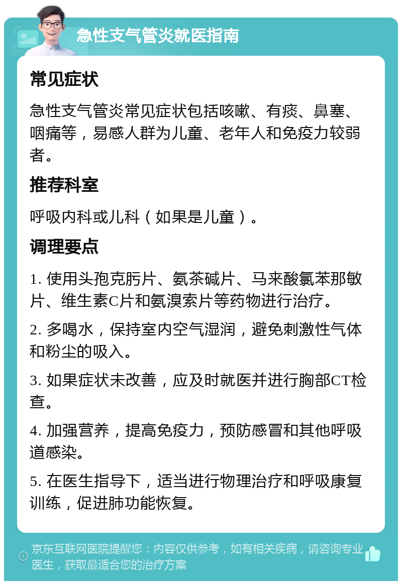 急性支气管炎就医指南 常见症状 急性支气管炎常见症状包括咳嗽、有痰、鼻塞、咽痛等，易感人群为儿童、老年人和免疫力较弱者。 推荐科室 呼吸内科或儿科（如果是儿童）。 调理要点 1. 使用头孢克肟片、氨茶碱片、马来酸氯苯那敏片、维生素C片和氨溴索片等药物进行治疗。 2. 多喝水，保持室内空气湿润，避免刺激性气体和粉尘的吸入。 3. 如果症状未改善，应及时就医并进行胸部CT检查。 4. 加强营养，提高免疫力，预防感冒和其他呼吸道感染。 5. 在医生指导下，适当进行物理治疗和呼吸康复训练，促进肺功能恢复。