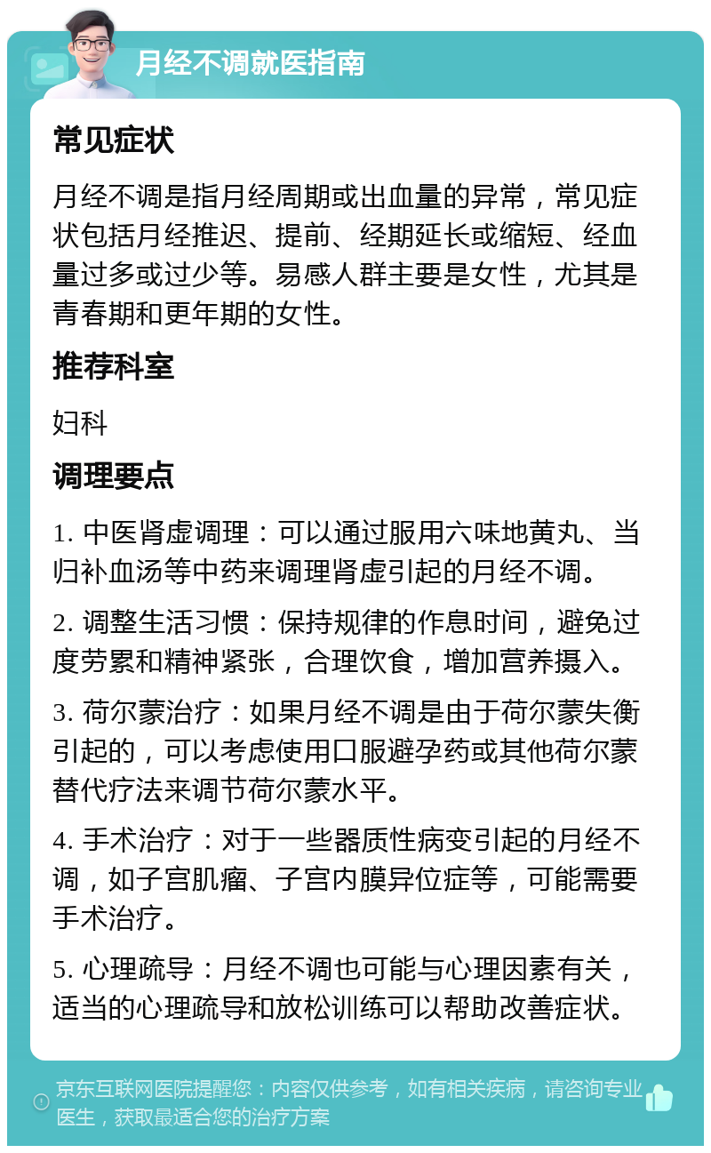 月经不调就医指南 常见症状 月经不调是指月经周期或出血量的异常，常见症状包括月经推迟、提前、经期延长或缩短、经血量过多或过少等。易感人群主要是女性，尤其是青春期和更年期的女性。 推荐科室 妇科 调理要点 1. 中医肾虚调理：可以通过服用六味地黄丸、当归补血汤等中药来调理肾虚引起的月经不调。 2. 调整生活习惯：保持规律的作息时间，避免过度劳累和精神紧张，合理饮食，增加营养摄入。 3. 荷尔蒙治疗：如果月经不调是由于荷尔蒙失衡引起的，可以考虑使用口服避孕药或其他荷尔蒙替代疗法来调节荷尔蒙水平。 4. 手术治疗：对于一些器质性病变引起的月经不调，如子宫肌瘤、子宫内膜异位症等，可能需要手术治疗。 5. 心理疏导：月经不调也可能与心理因素有关，适当的心理疏导和放松训练可以帮助改善症状。