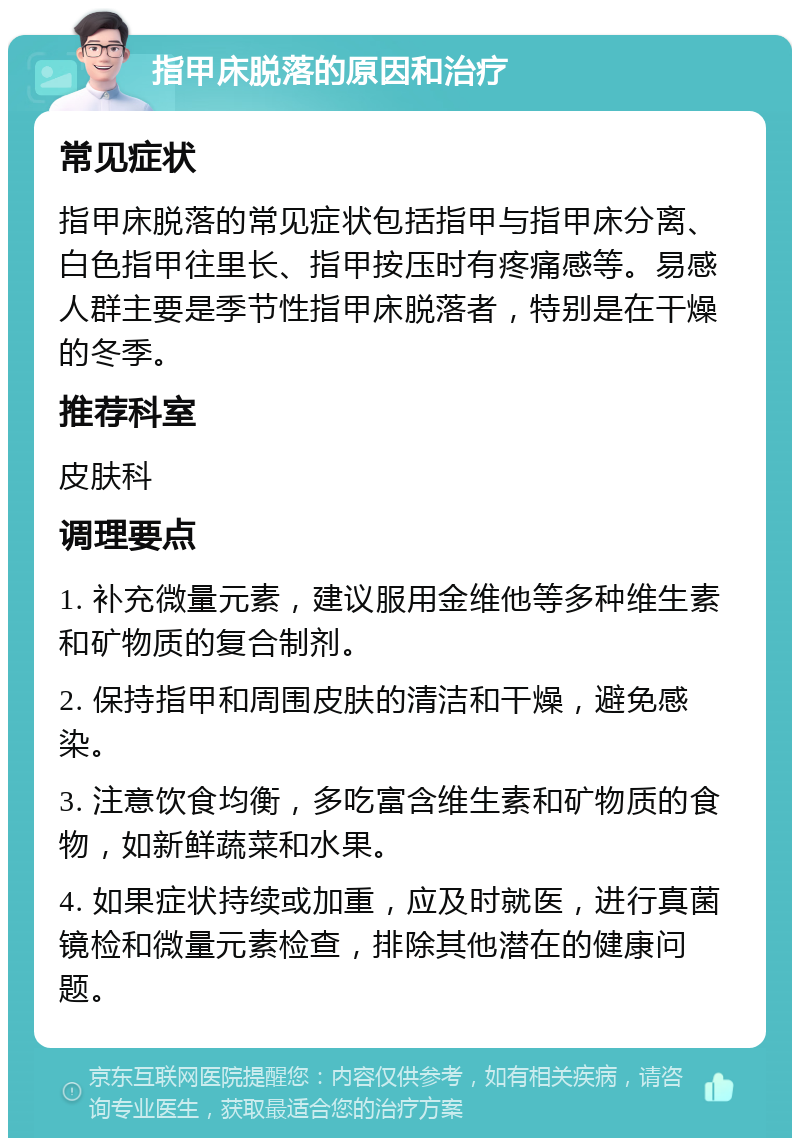 指甲床脱落的原因和治疗 常见症状 指甲床脱落的常见症状包括指甲与指甲床分离、白色指甲往里长、指甲按压时有疼痛感等。易感人群主要是季节性指甲床脱落者，特别是在干燥的冬季。 推荐科室 皮肤科 调理要点 1. 补充微量元素，建议服用金维他等多种维生素和矿物质的复合制剂。 2. 保持指甲和周围皮肤的清洁和干燥，避免感染。 3. 注意饮食均衡，多吃富含维生素和矿物质的食物，如新鲜蔬菜和水果。 4. 如果症状持续或加重，应及时就医，进行真菌镜检和微量元素检查，排除其他潜在的健康问题。