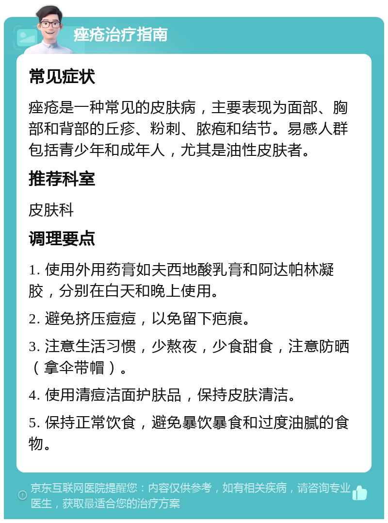 痤疮治疗指南 常见症状 痤疮是一种常见的皮肤病，主要表现为面部、胸部和背部的丘疹、粉刺、脓疱和结节。易感人群包括青少年和成年人，尤其是油性皮肤者。 推荐科室 皮肤科 调理要点 1. 使用外用药膏如夫西地酸乳膏和阿达帕林凝胶，分别在白天和晚上使用。 2. 避免挤压痘痘，以免留下疤痕。 3. 注意生活习惯，少熬夜，少食甜食，注意防晒（拿伞带帽）。 4. 使用清痘洁面护肤品，保持皮肤清洁。 5. 保持正常饮食，避免暴饮暴食和过度油腻的食物。