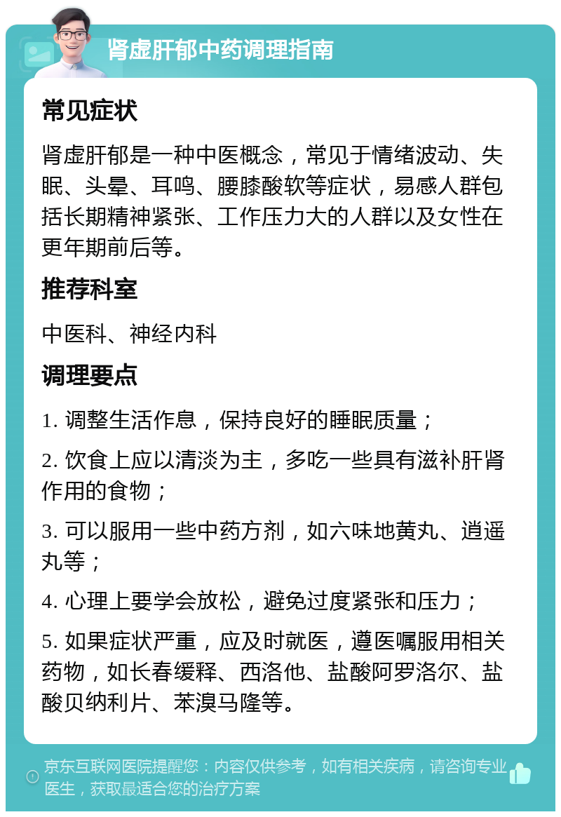 肾虚肝郁中药调理指南 常见症状 肾虚肝郁是一种中医概念，常见于情绪波动、失眠、头晕、耳鸣、腰膝酸软等症状，易感人群包括长期精神紧张、工作压力大的人群以及女性在更年期前后等。 推荐科室 中医科、神经内科 调理要点 1. 调整生活作息，保持良好的睡眠质量； 2. 饮食上应以清淡为主，多吃一些具有滋补肝肾作用的食物； 3. 可以服用一些中药方剂，如六味地黄丸、逍遥丸等； 4. 心理上要学会放松，避免过度紧张和压力； 5. 如果症状严重，应及时就医，遵医嘱服用相关药物，如长春缓释、西洛他、盐酸阿罗洛尔、盐酸贝纳利片、苯溴马隆等。