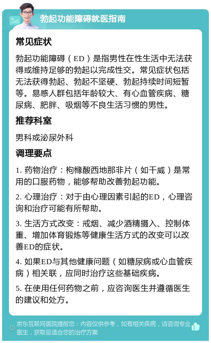 勃起功能障碍就医指南 常见症状 勃起功能障碍（ED）是指男性在性生活中无法获得或维持足够的勃起以完成性交。常见症状包括无法获得勃起、勃起不坚硬、勃起持续时间短暂等。易感人群包括年龄较大、有心血管疾病、糖尿病、肥胖、吸烟等不良生活习惯的男性。 推荐科室 男科或泌尿外科 调理要点 1. 药物治疗：枸橼酸西地那非片（如千威）是常用的口服药物，能够帮助改善勃起功能。 2. 心理治疗：对于由心理因素引起的ED，心理咨询和治疗可能有所帮助。 3. 生活方式改变：戒烟、减少酒精摄入、控制体重、增加体育锻炼等健康生活方式的改变可以改善ED的症状。 4. 如果ED与其他健康问题（如糖尿病或心血管疾病）相关联，应同时治疗这些基础疾病。 5. 在使用任何药物之前，应咨询医生并遵循医生的建议和处方。